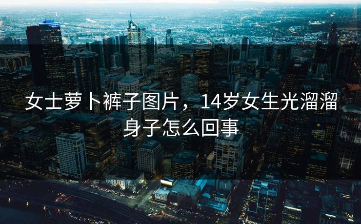 女士萝卜裤子图片，14岁女生光溜溜身子怎么回事