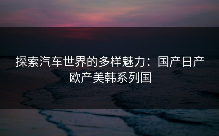 探索汽车世界的多样魅力：国产日产欧产美韩系列国