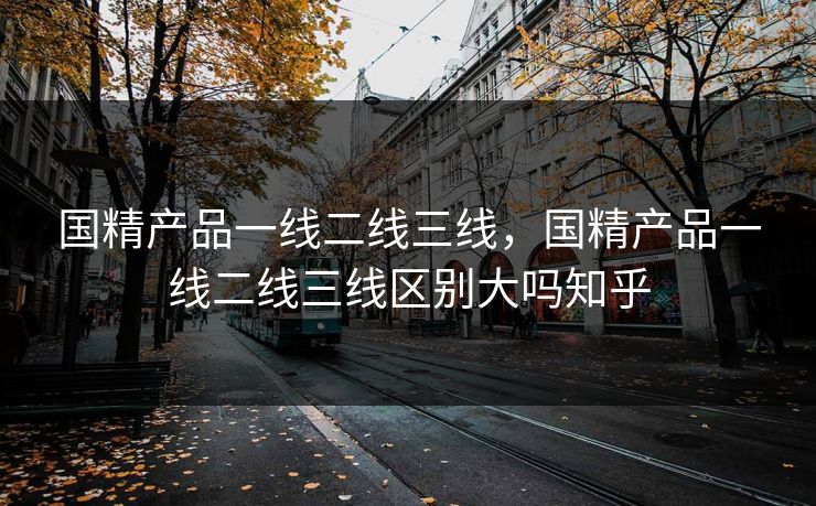 国精产品一线二线三线，国精产品一线二线三线区别大吗知乎