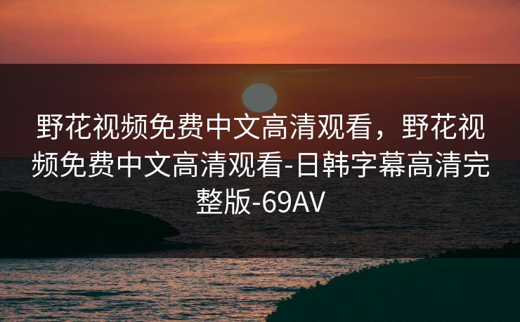 野花视频免费中文高清观看,野花视频免费中文高清观看-日韩字幕高清完整版-69AV