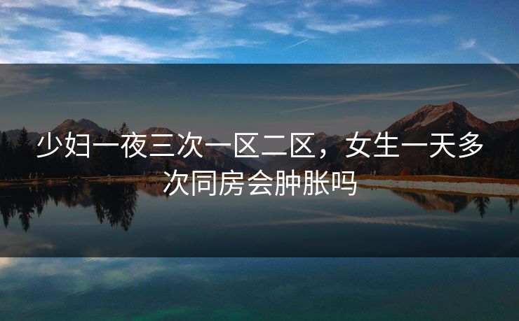 少妇一夜三次一区二区,女生一天多次同房会肿胀吗