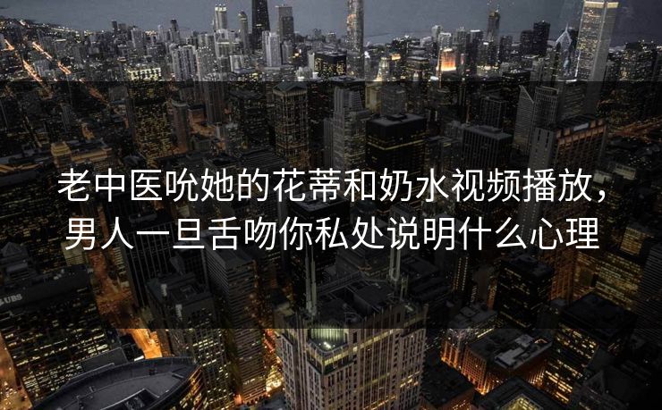 老中医吮她的花蒂和奶水视频播放,男人一旦舌吻你私处说明什么心理