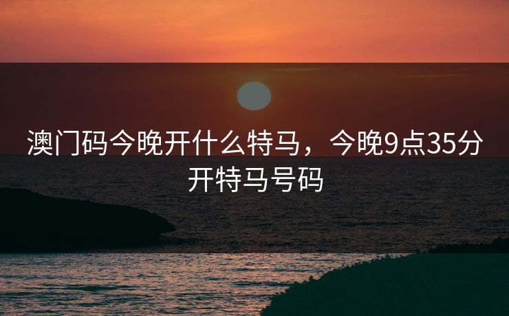 澳门码今晚开什么特马,今晚9点35分开特马号码 澳门码今晚开什么特马,今晚9点35分开特马号码
