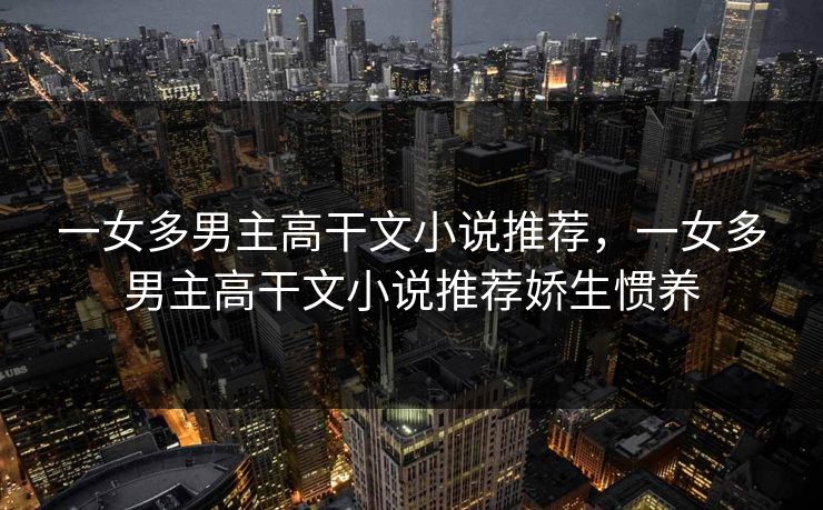 一女多男主高干文小说推荐,一女多男主高干文小说推荐娇生惯养