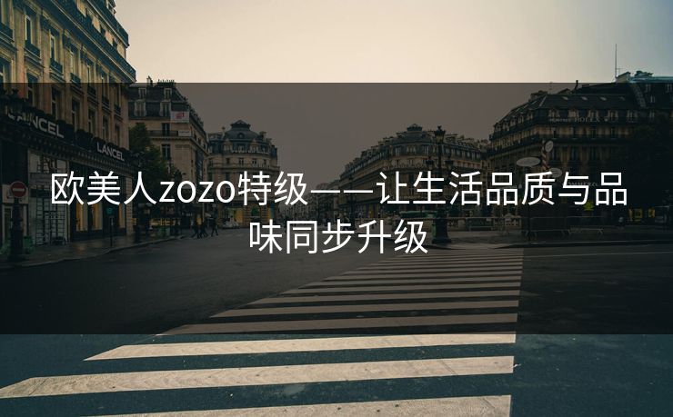 欧美人zozo特级——让生活品质与品味同步升级 欧美人zozo特级——让生活品质与品味同步升级