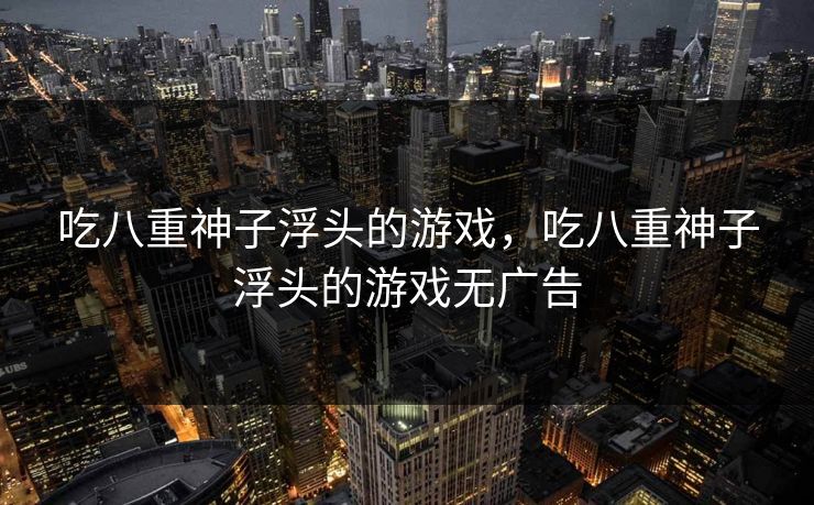 吃八重神子浮头的游戏,吃八重神子浮头的游戏无广告 吃八重神子浮头的游戏,吃八重神子浮头的游戏无广告