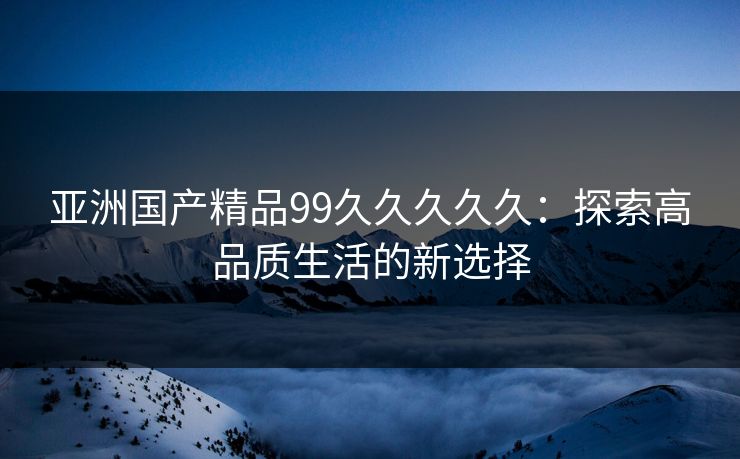 亚洲国产精品99久久久久久:探索高品质生活的新选择 亚洲国产精品99久久久久久:探索高品质生活的新选择
