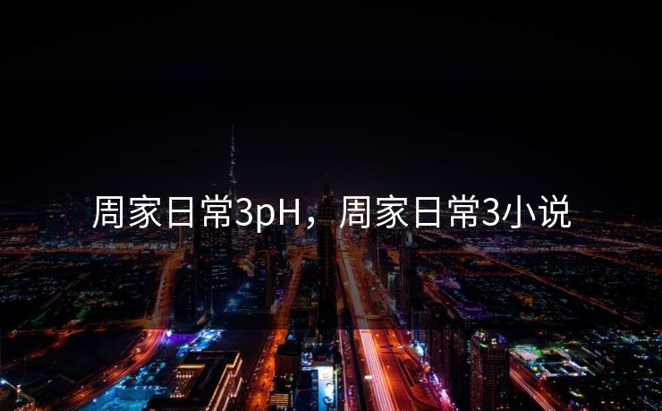 周家日常3pH,周家日常3小说 周家日常3pH,周家日常3小说