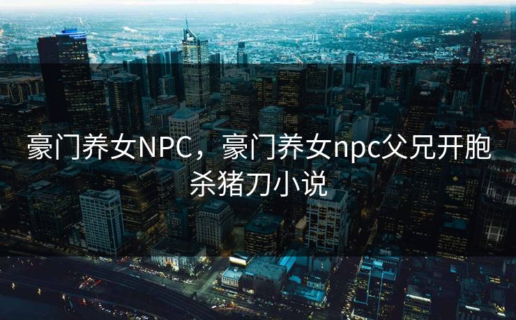 豪门养女NPC,豪门养女npc父兄开胞杀猪刀小说