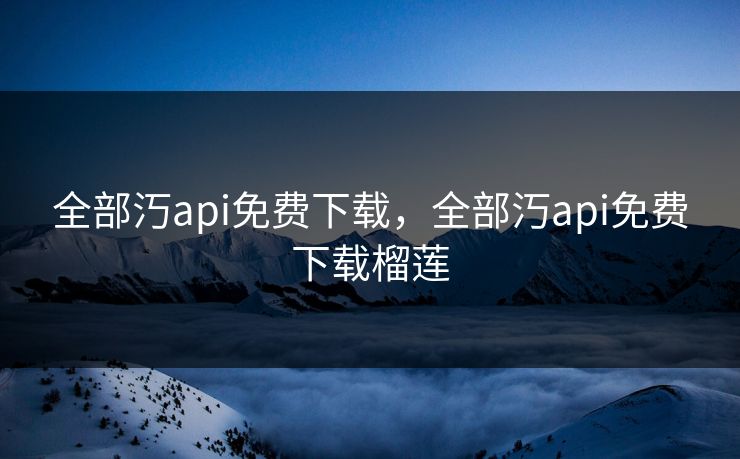 全部汅api免费下载,全部汅api免费下载榴莲 全部汅api免费下载,全部汅api免费下载榴莲