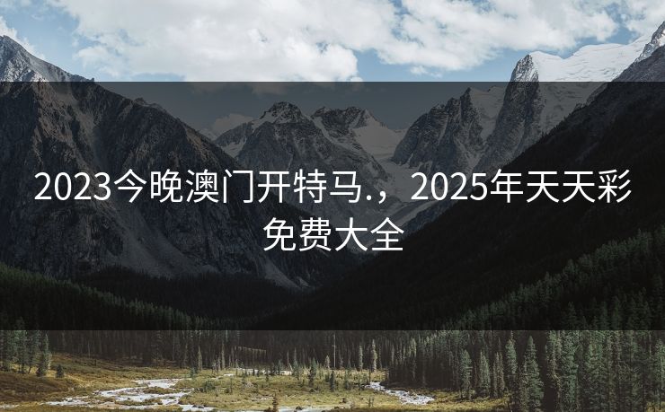 2023今晚澳门开特马.,2025年天天彩免费大全