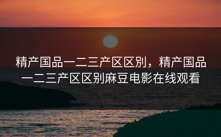 精产国品一二三产区区別,精产国品一二三产区区别麻豆电影在线观看