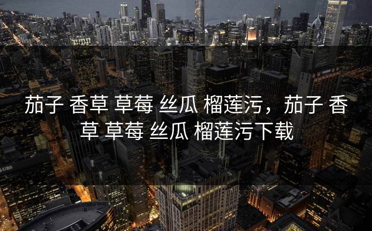 茄子 香草 草莓 丝瓜 榴莲污,茄子 香草 草莓 丝瓜 榴莲污下载