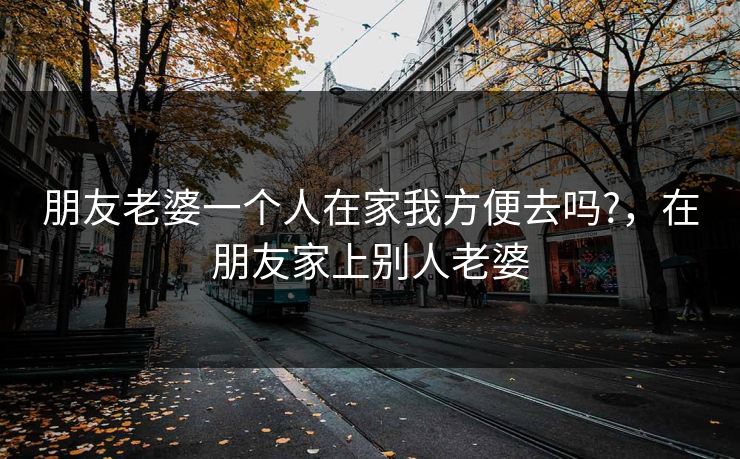 朋友老婆一个人在家我方便去吗?,在朋友家上别人老婆 朋友老婆一个人在家我方便去吗?,在朋友家上别人老婆