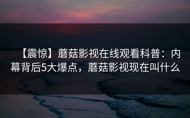 【震惊】蘑菇影视在线观看科普：内幕背后5大爆点，蘑菇影视现在叫什么