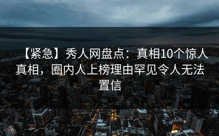 【紧急】秀人网盘点：真相10个惊人真相，圈内人上榜理由罕见令人无法置信