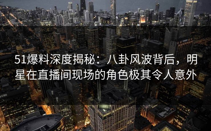 51爆料深度揭秘：八卦风波背后，明星在直播间现场的角色极其令人意外