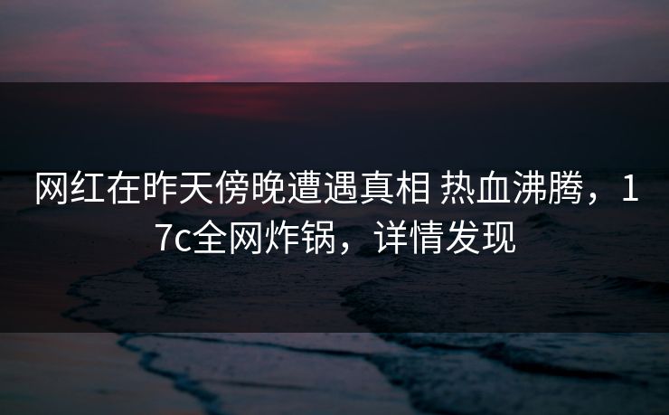 网红在昨天傍晚遭遇真相 热血沸腾，17c全网炸锅，详情发现