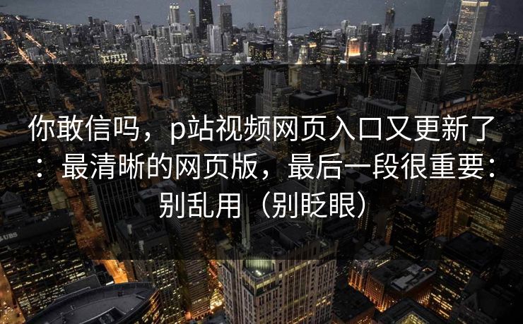 你敢信吗，p站视频网页入口又更新了：最清晰的网页版，最后一段很重要：别乱用（别眨眼）