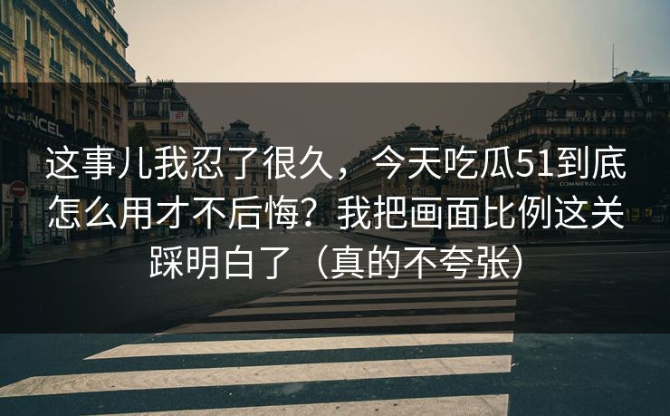 这事儿我忍了很久，今天吃瓜51到底怎么用才不后悔？我把画面比例这关踩明白了（真的不夸张）