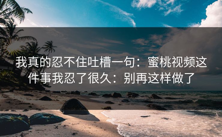 我真的忍不住吐槽一句:蜜桃视频这件事我忍了很久:别再这样做了 我真的忍不住吐槽一句:蜜桃视频这件事我忍了很久:别再这样做了