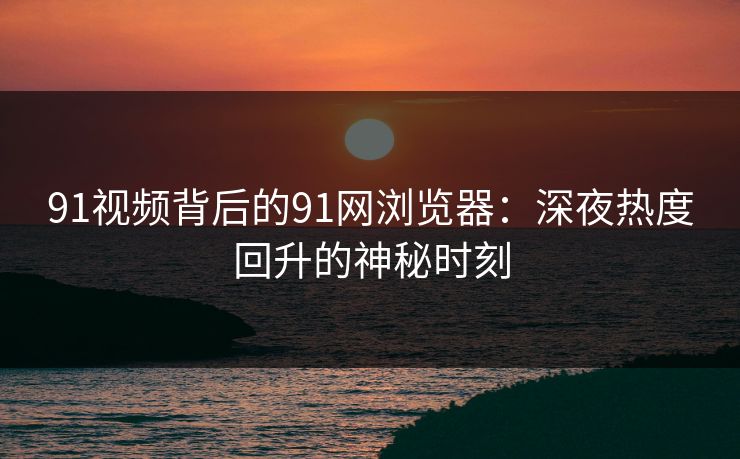91视频背后的91网浏览器：深夜热度回升的神秘时刻  第1张