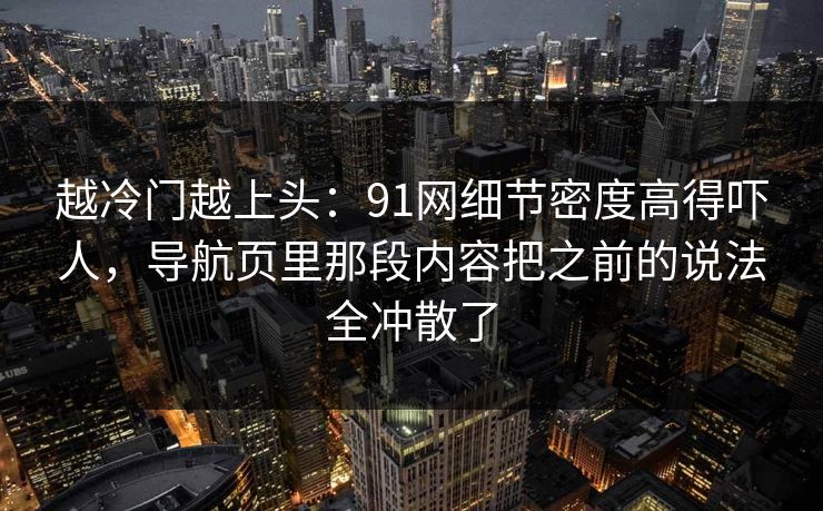 越冷门越上头：91网细节密度高得吓人，导航页里那段内容把之前的说法全冲散了