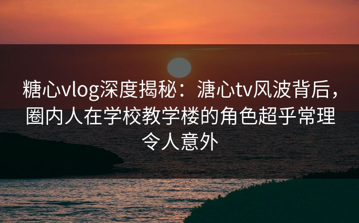 糖心vlog深度揭秘：溏心tv风波背后，圈内人在学校教学楼的角色超乎常理令人意外