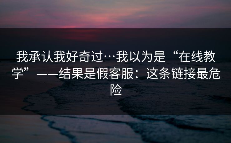 我承认我好奇过…我以为是“在线教学”——结果是假客服：这条链接最危险