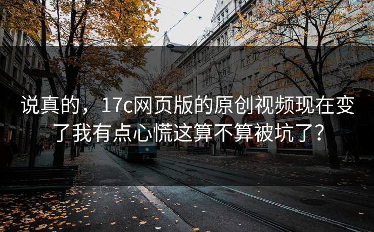 说真的，17c网页版的原创视频现在变了我有点心慌这算不算被坑了？