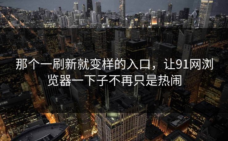那个一刷新就变样的入口，让91网浏览器一下子不再只是热闹  第1张